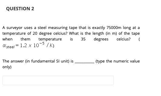 QUESTION 2
A surveyor uses a steel measuring tape that is exactly 75000m long at a
temperature of 20 degree celcius? What is the length (in m) of the tape
35 degrees celcius?
when
them
temperature
is
O steel = 1.2 x 105 /K)
The answer (in fundamental SI unit) is
(type the numeric value
only)
