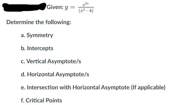 e2x
(x²-4)
Given: y =
Determine the following:
a. Symmetry
b. Intercepts
c. Vertical Asymptote/s
d. Horizontal Asymptote/s
e. Intersection with Horizontal Asymptote (If applicable)
f. Critical Points