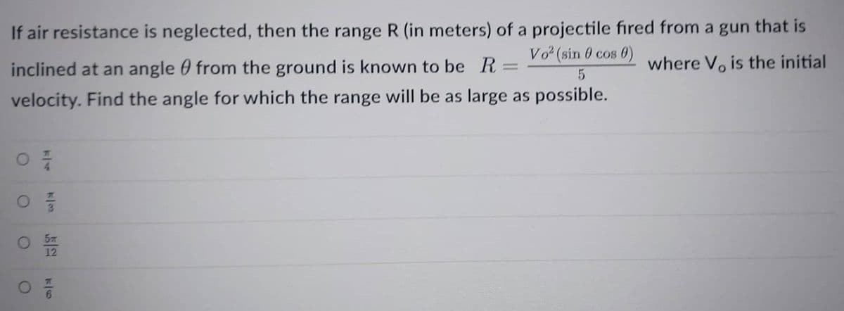 If air resistance is neglected, then the range R (in meters) of a projectile fired from a gun that is
Vo² (sin 0 cos 0)
5
where V, is the initial
inclined at an angle from the ground is known to be R =
velocity. Find the angle for which the range will be as large as possible.
07/
12
02/12
6