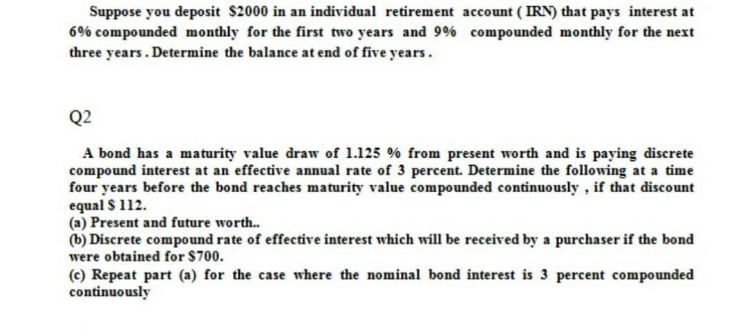 Suppose you deposit $2000 in an individual retirement account ( IRN) that pays interest at
6% compounded monthly for the first two years and 9% compounded monthly for the next
three years. Determine the balance at end of five years.
Q2
A bond has a maturity value draw of 1.125 % from present worth and is paying discrete
compound interest at an effective annual rate of 3 percent. Determine the following at a time
four years before the bond reaches maturity value compounded continuously , if that discount
equal $ 112.
(a) Present and future worth..
(b) Discrete compound rate of effective interest which will be received by a purchaser if the bond
were obtained for $700.
(c) Repeat part (a) for the case where the nominal bond interest is 3 percent compounded
continuously
