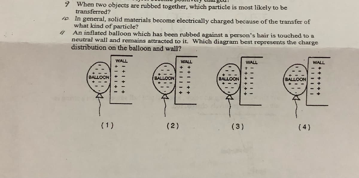 6.
When two objects are rubbed together, which particle is most likely to be
transferred?
10 In general, solid materials become electrically charged because of the transfer of
what kind of particle?
An inflated balloon which has been rubbed against a person's hair is touched to a
neutral wall and remains attracted to it. Which diagram best represents the charge
distribution on the balloon and wall?
WALL
WALL
WALL
WALL
BALLOON
BALLOON
BALLOON
BALLOON
(1)
(2)
(3)
(4)
