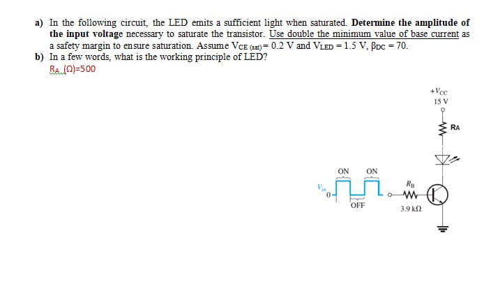 a) In the following circuit, the LED emits a sufficient light when saturated. Determine the amplitude of
the input voltage necessary to saturate the transistor. Use double the minimum value of base current as
a safety margin to ensure saturation. Assume VCE (sa) = 0.2 V and VLED = 1.5 V, BDC = 70.
b) In a few words, what is the working principle of LED?
Ra n)=500
+Vcc
15 V
RA
ON
ON
OFF
3.9 kn
