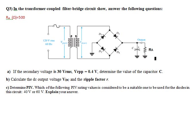Q3) In the transformer-coupled filter-bridge circuit show, answer the following questions:
RA (0)=500
D3
120 V rms
Output
Puec)
60 Hz
RA
a) If the secondary voltage is 30 Vrms, Vrpp = 0.4 V, determine the value of the capacitor C.
b) Calculate the de output voltage VDc and the ripple factor r.
c) Detemine PIV. Which ofthe following PIV rating values is considered to be a suitable one to be used forthe diodes in
this circuit: 40 V or 60 V. Explain your answer.
elle
