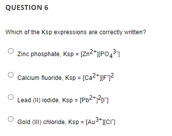QUESTION 6
Which of the Ksp expressions are correctly written?
Zinc phosphate, Ksp = [Zn2*][PO431
Calcium fluoride, Ksp = [Ca2*I[F]?
Lead (II) iodide, Ksp = [Pb2*j?1]
Gold (II) chloride, Ksp = [Au3*][C1]
