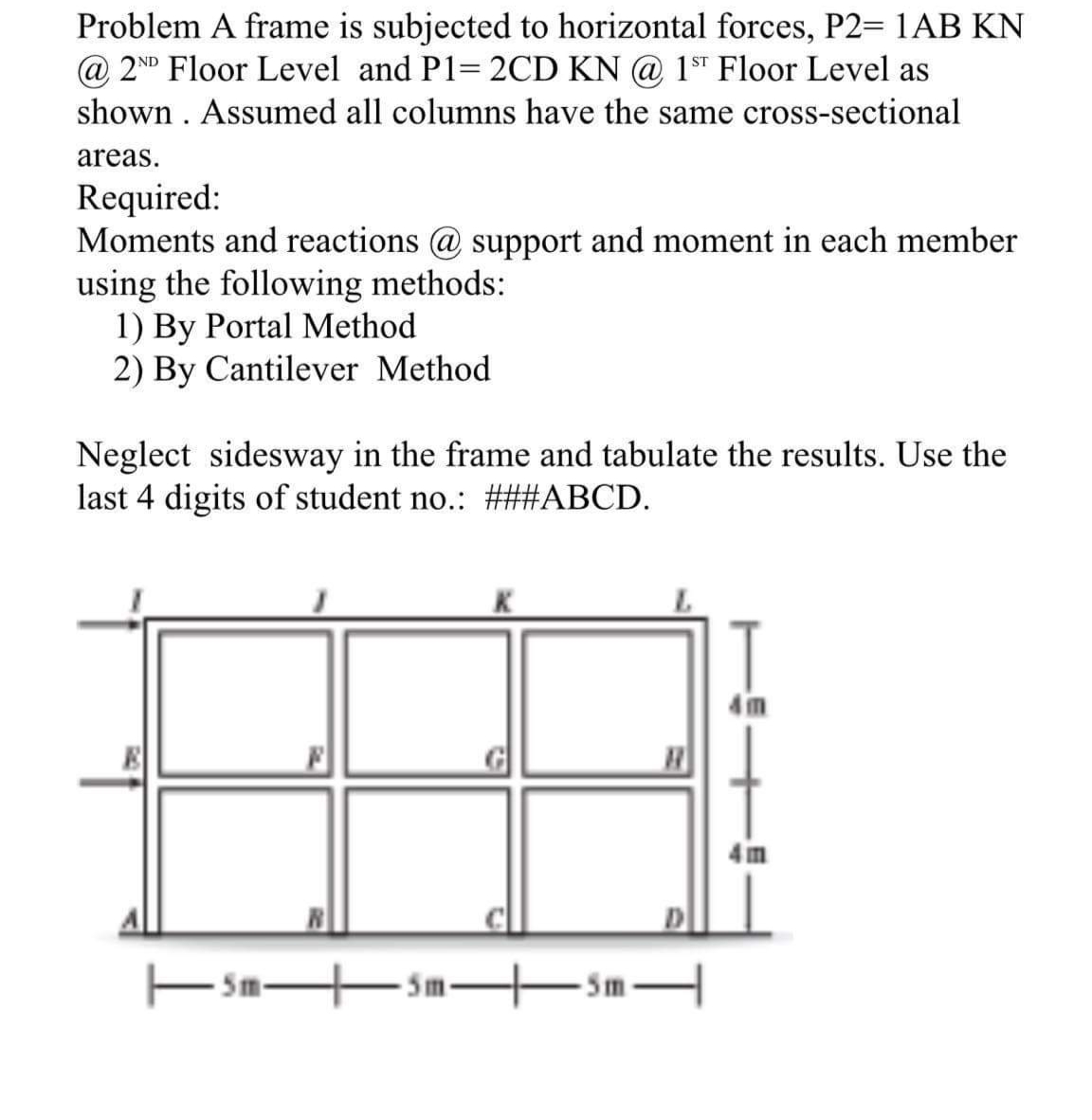 Problem A frame is subjected to horizontal forces, P2= 1AB KN
@ 2ND Floor Level and P1= 2CD KN @ 1ST Floor Level as
shown . Assumed all columns have the same cross-sectional
areas.
Required:
Moments and reactions @ support and moment in each member
using the following methods:
1) By Portal Method
2) By Cantilever Method
Neglect sidesway in the frame and tabulate the results. Use the
last 4 digits of student no.: ###ABCD.
T
4 m
4 im
5m-
