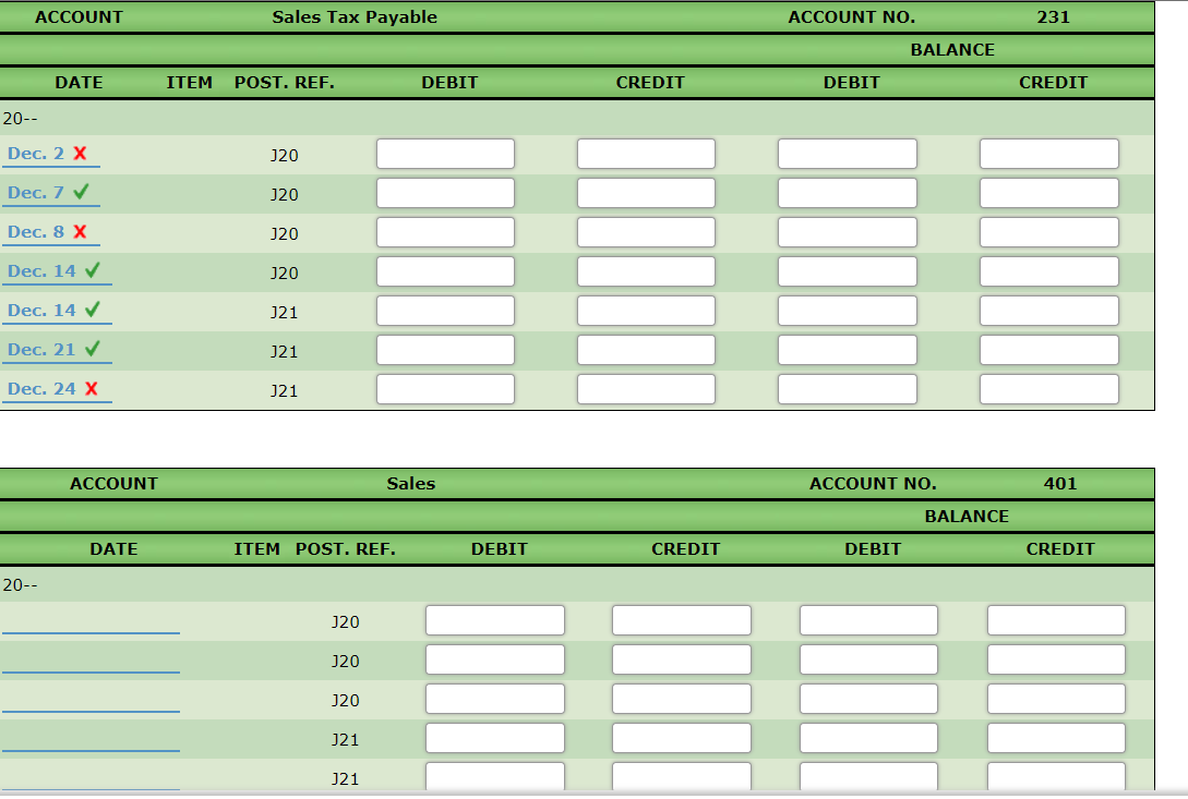 ACCOUNT
Sales Tax Payable
ACCOUNT NO.
231
BALANCE
DATE
ITEM
POST. REF.
DEBIT
CREDIT
DEBIT
CREDIT
20--
Dec. 2 X
J20
Dec. 7 V
J20
Dec. 8 X
J20
Dec. 14 V
J20
Dec. 14 V
J21
Dec. 21 V
J21
Dec. 24 X
J21
ACCOUNT
Sales
ACCOUNT NO.
401
BALANCE
DATE
ITEM POST. REF.
DEBIT
CREDIT
DEBIT
CREDIT
20--
J20
J20
J20
J21
J21
