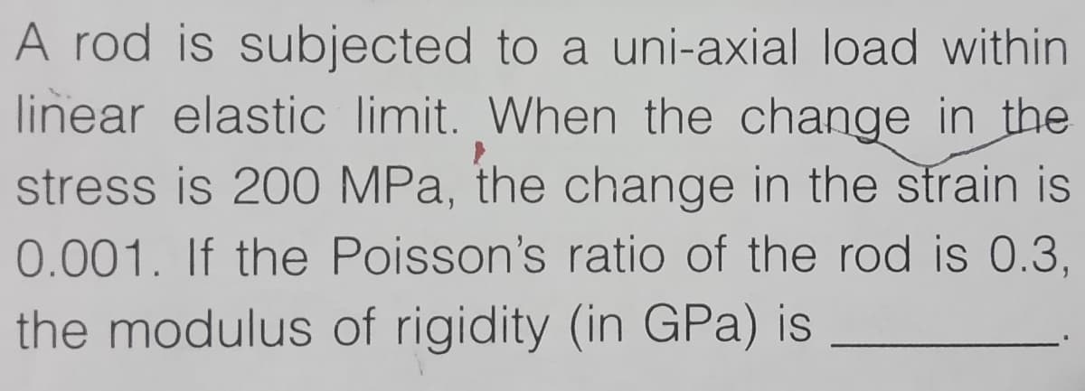 A rod is subjected to a uni-axial load within
linear elastic limit. When the change in the
stress is 200 MPa, the change in the strain is
0.001. If the Poisson's ratio of the rod is 0.3,
the modulus of rigidity (in GPa) is

