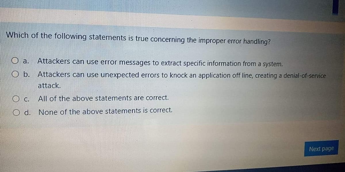 Which of the following statements is true concerning the improper error handling?
Attackers can use error messages to extract specific information from a system.
O a.
O b. Attackers can use unexpected errors to knock an application off line, creating a denial-of-service
attack.
O C. All of the above statements are correct.
d. None of the above statements is correct.
Next page
