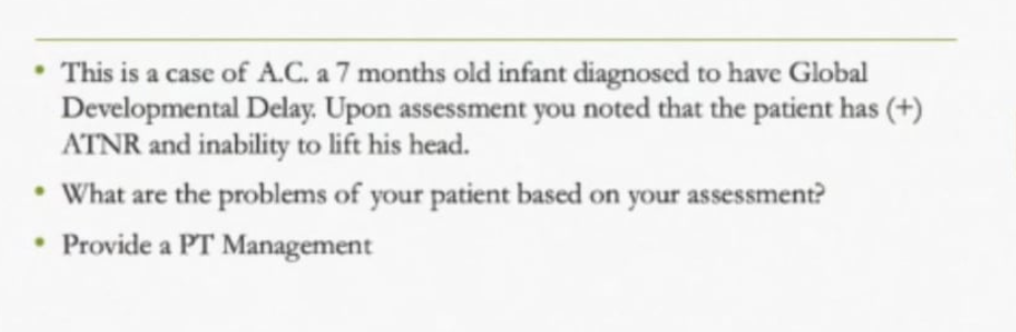 • This is a case of A.C. a 7 months old infant diagnosed to have Global
Developmental Delay. Upon assessment you noted that the patient has (+)
ATNR and inability to lift his head.
• What are the problems of your patient based on your assessment?
Provide a PT Management
