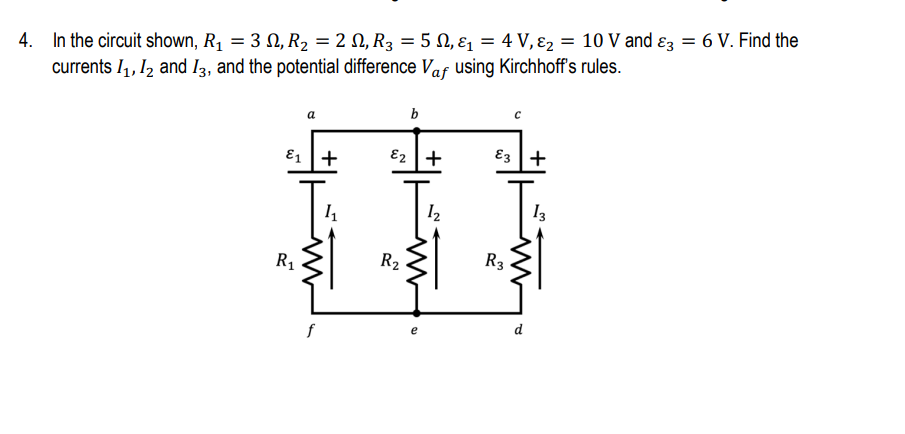 4.
In the circuit shown, R₁ = 3 №, R₂ = 2N, R₂ = 5 N₁ &₁ = 4 V, &₂ = 10 V and 3 = 6 V. Find the
N,
E2
currents I₁, I2 and 13, and the potential difference Vaf using Kirchhoff's rules.
a
b
с
E₂ +
E3 +
1₂
13
R₁
[+
f
41₁
R₂
R3
d