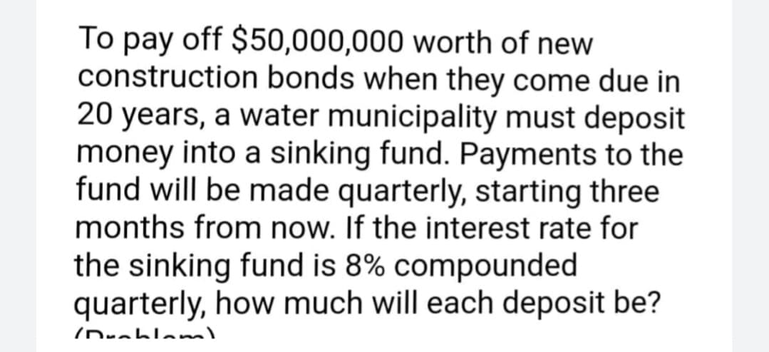 To pay off $50,000,000 worth of new
construction bonds when they come due in
20 years, a water municipality must deposit
money into a sinking fund. Payments to the
fund will be made quarterly, starting three
months from now. If the interest rate for
the sinking fund is 8% compounded
quarterly, how much will each deposit be?

