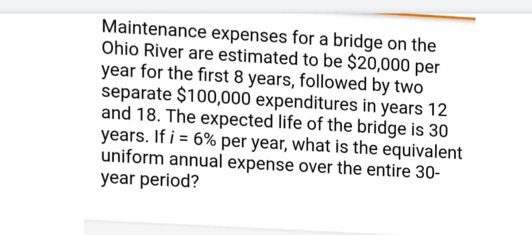 Maintenance expenses for a bridge on the
Ohio River are estimated to be $20,000 per
year for the first 8 years, followed by two
separate $100,000 expenditures in years 12
and 18. The expected life of the bridge is 30
years. If i = 6% per year, what is the equivalent
uniform annual expense over the entire 30-
year period?
