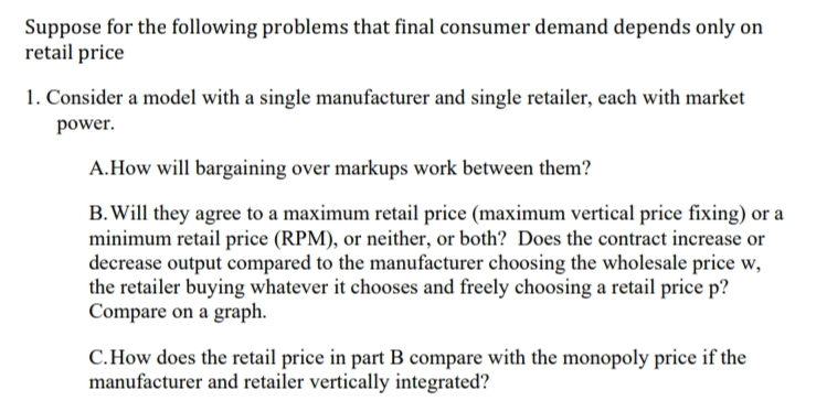 Suppose for the following problems that final consumer demand depends only on
retail price
1. Consider a model with a single manufacturer and single retailer, each with market
power.
A.How will bargaining over markups work between them?
B. Will they agree to a maximum retail price (maximum vertical price fixing) or a
minimum retail price (RPM), or neither, or both? Does the contract increase or
decrease output compared to the manufacturer choosing the wholesale price w,
the retailer buying whatever it chooses and freely choosing a retail price p?
Compare on a graph.
C.How does the retail price in part B compare with the monopoly price if the
manufacturer and retailer vertically integrated?
