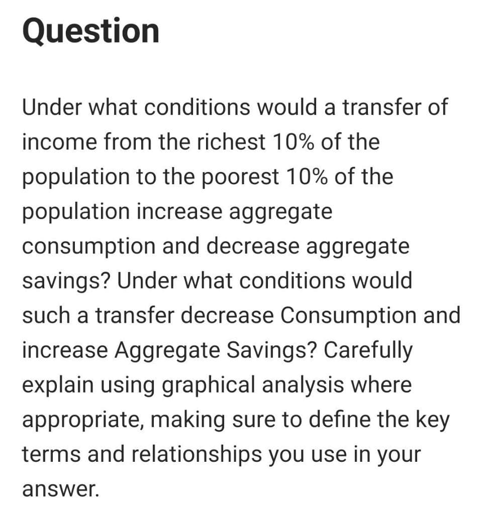 Question
Under what conditions would a transfer of
income from the richest 10% of the
population to the poorest 10% of the
population increase aggregate
consumption and decrease aggregate
savings? Under what conditions would
such a transfer decrease Consumption and
increase Aggregate Savings? Carefully
explain using graphical analysis where
appropriate, making sure to define the key
terms and relationships you use in your
answer.
