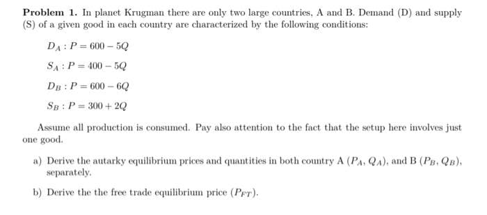 Problem 1. In planet Krugman there are only two large countries, A and B. Demand (D) and supply
(S) of a given good in each country are characterized by the following conditions:
DA: P = 600 – 5Q
SA: P = 400 – 5Q
DB : P = 600 – 6Q
SB : P = 300 + 2Q
Assume all production is consumed. Pay also attention to the fact that the setup here involves just
one good.
a) Derive the autarky equilibrium prices and quantities in both country A (PA, QA), and B (PB, QB),
separately.
b) Derive the the free trade equilibrium price (PFT).
