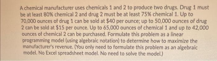 A chemical manufacturer uses chemicals 1 and 2 to produce two drugs. Drug 1 must
be at least 80% chemical 2 and drug 2 must be at least 75% chemical 1. Up to
70,000 ounces of drug 1 can be sold at $40 per ounce; up to 50,000 ounces of drug
2 can be sold at $15 per ounce. Up to 65,000 ounces of chemical 1 and up to 42,000
ounces of chemical 2 can be purchased. Formulate this problem as a linear
programming model (using algebraic notation) to determine how to maximize the
manufacturer's revenue. (You only need to formulate this problem as an algebraic
model. No Excel spreadsheet model. No need to solve the model.)
