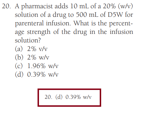 20. A pharmacist adds 10 mL of a 20% (w/v)
solution of a drug to 500 mL of D5W for
parenteral infusion. What is the percent-
age strength of the drug in the infusion
solution?
(a) 2% v/v
(b) 2% w/v
(c) 1.96% w/v
(d) 0.39% w/v
20. (d) 0.39% w/v