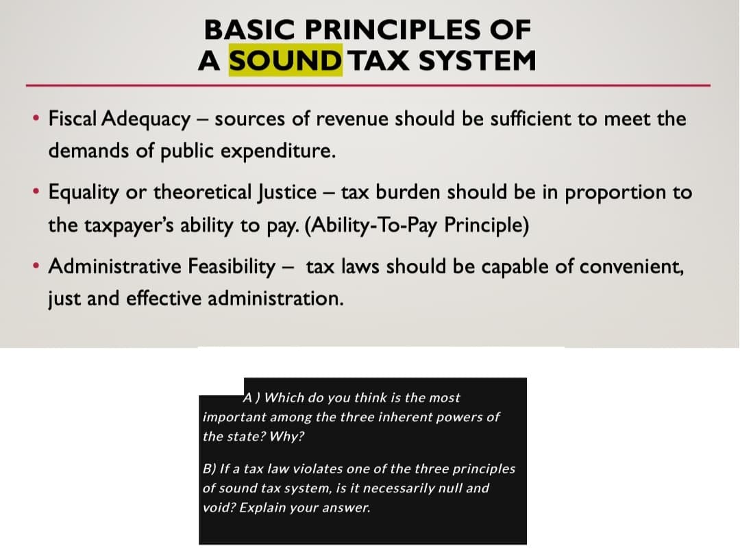 • Fiscal Adequacy - sources of revenue should be sufficient to meet the
demands of public expenditure.
●
BASIC PRINCIPLES OF
A SOUND TAX SYSTEM
●
Equality or theoretical Justice tax burden should be in proportion to
the taxpayer's ability to pay. (Ability-To-Pay Principle)
-
Administrative Feasibility tax laws should be capable of convenient,
just and effective administration.
-
A) Which do you think is the most
important among the three inherent powers of
the state? Why?
B) If a tax law violates one of the three principles
of sound tax system, is it necessarily null and
void? Explain your answer.