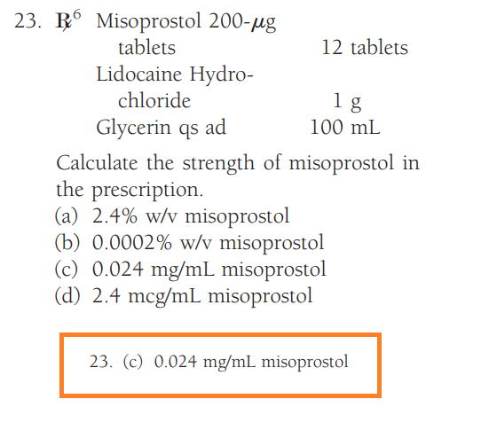 23. R6 Misoprostol 200-μg
tablets
Lidocaine Hydro-
chloride
12 tablets
1 g
100 mL
Glycerin qs ad
Calculate the strength of misoprostol in
the prescription.
(a) 2.4% w/v misoprostol
(b) 0.0002% w/v misoprostol
(c) 0.024 mg/mL misoprostol
(d) 2.4 mcg/mL misoprostol
23. (c) 0.024 mg/mL misoprostol