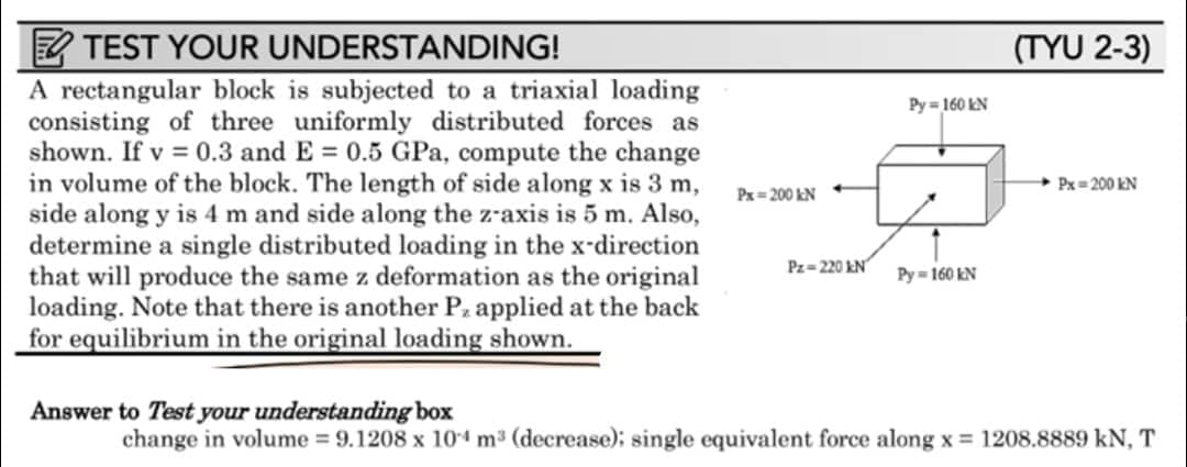 TEST YOUR UNDERSTANDING!
A rectangular block is subjected to a triaxial loading
consisting of three uniformly distributed forces as
shown. If v = 0.3 and E= 0.5 GPa, compute the change
in volume of the block. The length of side along x is 3 m,
side along y is 4 m and side along the z-axis is 5 m. Also,
determine a single distributed loading in the x-direction
that will produce the same z deformation as the original
loading. Note that there is another Pz applied at the back
for equilibrium in the original loading shown.
Px=200 kN
Pz-220 kN
Py=160 kN
Py=160 kN
(TYU 2-3)
Px=200 kN
Answer to Test your understanding box
change in volume = 9.1208 x 104 m³ (decrease); single equivalent force along x = 1208.8889 kN, T