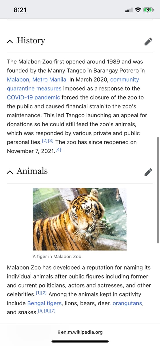 8:21
▲ History
The Malabon Zoo first opened around 1989 and was
founded by the Manny Tangco in Barangay Potrero in
Malabon, Metro Manila. In March 2020, community
quarantine measures imposed as a response to the
COVID-19 pandemic forced the closure of the zoo to
the public and caused financial strain to the zoo's
maintenance. This led Tangco launching an appeal for
donations so he could still feed the zoo's animals,
which was res onded by various private and public
personalities.[2][3] The zoo has since reopened on
November 7, 2021. [4]
^ Animals
A tiger in Malabon Zoo
Malabon Zoo has developed a reputation for naming its
individual animals after public figures including former
and current politicians, actors and actresses, and other
celebrities.[1][2] Among the animals kept in captivity
include Bengal tigers, lions, bears, deer, orangutans,
and snakes. [5] [6] [7]
en.m.wikipedia.org