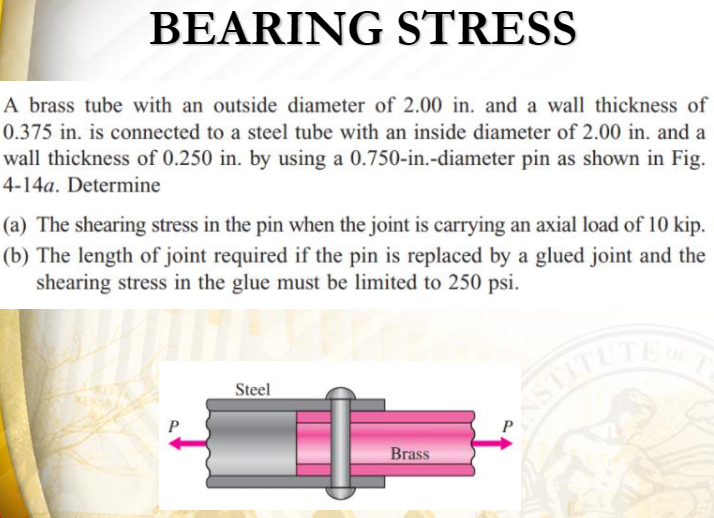 BEARING STRESS
A brass tube with an outside diameter of 2.00 in. and a wall thickness of
0.375 in. is connected to a steel tube with an inside diameter of 2.00 in. and a
wall thickness of 0.250 in. by using a 0.750-in.-diameter pin as shown in Fig.
4-14a. Determine
(a) The shearing stress in the pin when the joint is carrying an axial load of 10 kip.
(b) The length of joint required if the pin is replaced by a glued joint and the
shearing stress in the glue must be limited to 250 psi.
STITUTE
Steel
Brass