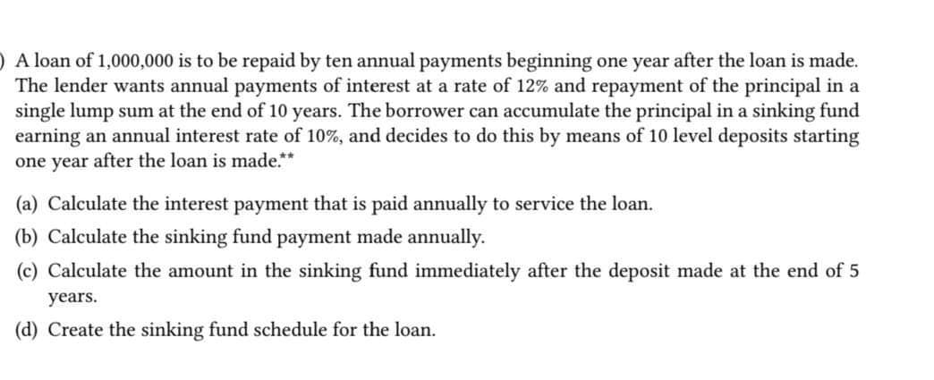 ) A loan of 1,000,000 is to be repaid by ten annual payments beginning one year after the loan is made.
The lender wants annual payments of interest at a rate of 12% and repayment of the principal in a
single lump sum at the end of 10 years. The borrower can accumulate the principal in a sinking fund
earning an annual interest rate of 10%, and decides to do this by means of 10 level deposits starting
one year after the loan is made.**
(a) Calculate the interest payment that is paid annually to service the loan.
(b) Calculate the sinking fund payment made annually.
(c) Calculate the amount in the sinking fund immediately after the deposit made at the end of 5
years.
(d) Create the sinking fund schedule for the loan.