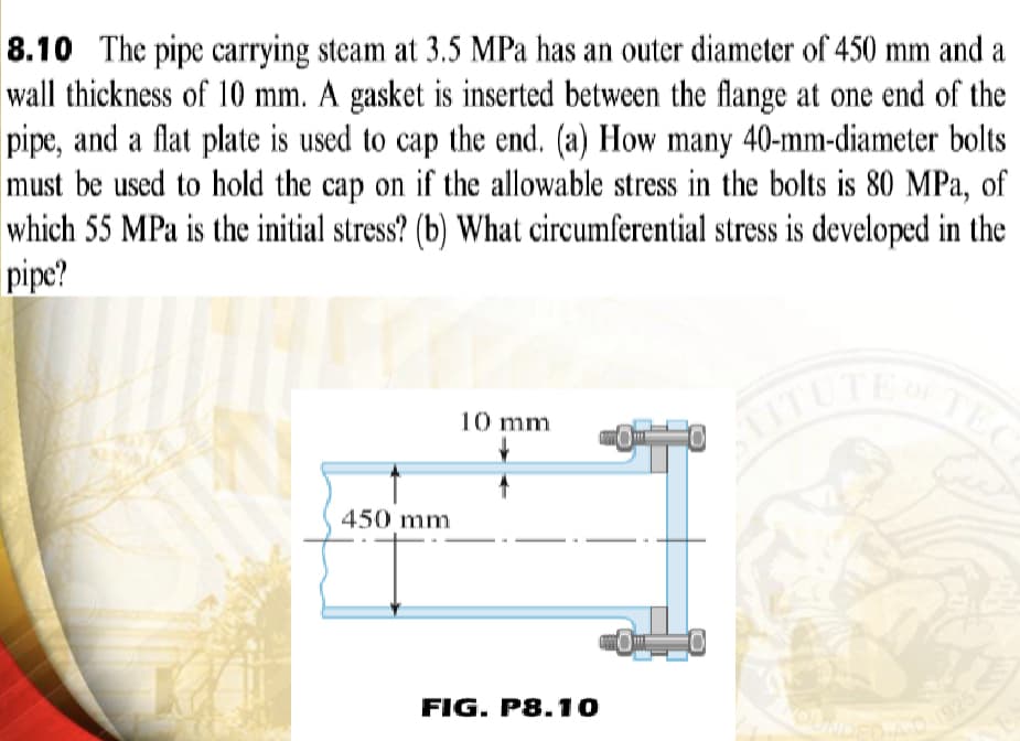 8.10 The pipe carrying steam at 3.5 MPa has an outer diameter of 450 mm and a
wall thickness of 10 mm. A gasket is inserted between the flange at one end of the
pipe, and a flat plate is used to cap the end. (a) How many 40-mm-diameter bolts
must be used to hold the cap on if the allowable stress in the bolts is 80 MPa, of
which 55 MPa is the initial stress? (b) What circumferential stress is developed in the
pipe?
450 mm
10 mm
FIG. P8.10
TIT TUT
TEC
AD-1925