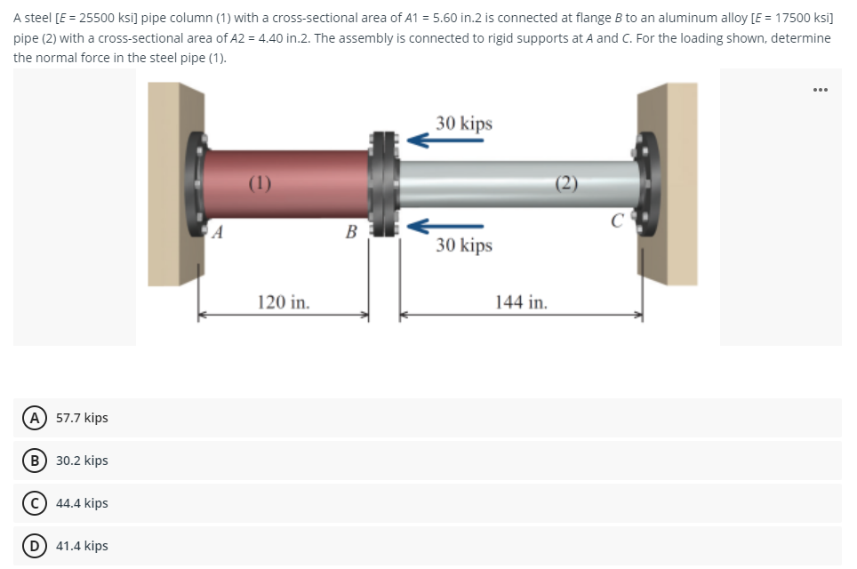 A steel [E = 25500 ksi] pipe column (1) with a cross-sectional area of A1 = 5.60 in.2 is connected at flange B to an aluminum alloy [E = 17500 ksi]
pipe (2) with a cross-sectional area of A2 = 4.40 in.2. The assembly is connected to rigid supports at A and C. For the loading shown, determine
the normal force in the steel pipe (1).
(A) 57.7 kips
B
30.2 kips
C) 44.4 kips
(D) 41.4 kips
A
(1)
120 in.
B
30 kips
30 kips
144 in.
...
