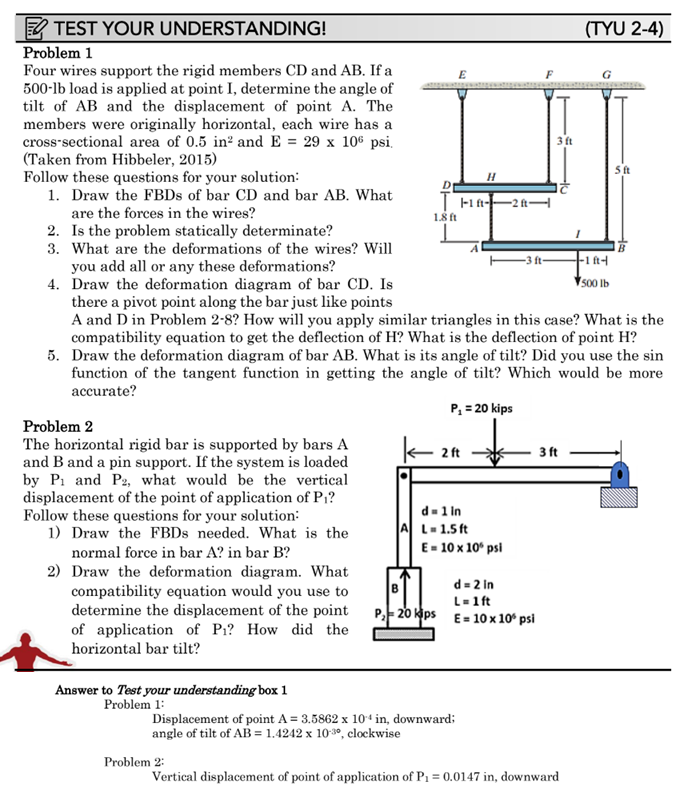 TEST YOUR UNDERSTANDING!
Problem 1
Four wires support the rigid members CD and AB. If a
500-lb load is applied at point I, determine the angle of
tilt of AB and the displacement of point A. The
members were originally horizontal, each wire has a
cross-sectional area of 0.5 in² and E = 29 x 106 psi.
(Taken from Hibbeler, 2015)
Follow these questions for your solution:
1. Draw the FBDs of bar CD and bar AB. What
are the forces in the wires?
Problem 2
The horizontal rigid bar is supported by bars A
and B and a pin support. If the system is loaded
by P₁ and P2, what would be the vertical
displacement of the point of application of P₁?
Follow these questions for your solution:
1) Draw the FBDs needed. What is the
normal force in bar A? in bar B?
2) Draw the deformation diagram. What
compatibility equation would you use to
determine the displacement of the point
of application of P₁? How did the
horizontal bar tilt?
Answer to Test your understanding box 1
Problem 1:
E
Problem 2:
D
THA
1.8 ft
2 ft
H
2. Is the problem statically determinate?
3. What are the deformations of the wires? Will
you add all or any these deformations?
4. Draw the deformation diagram of bar CD. Is
there a pivot point along the bar just like points
A and D in Problem 2-8? How will you apply similar triangles in this case? What is the
compatibility equation to get the deflection of H? What is the deflection of point H?
5. Draw the deformation diagram of bar AB. What is its angle of tilt? Did you use the sin
function of the tangent function in getting the angle of tilt? Which would be more
accurate?
P₁ = 20 kips
Displacement of point A = 3.5862 x 104 in, downward;
angle of tilt of AB = 1.4242 x 10-30, clockwise
A
d=1 in
L=1.5 ft
E = 10 x 10º psi
-2 ft-
F
d=2 in
B
L=1ft
P₂-20 kps E= 10 x 10° psi
-3 ft-
3 ft
3 ft
(TYU 2-4)
Vertical displacement of point of application of P₁ = 0.0147 in, downward
5 ft
+-1 ft-4
500 lb
B