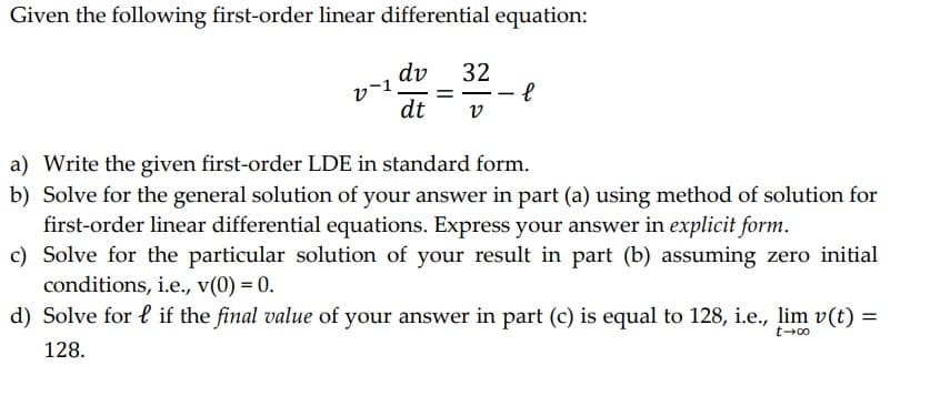 Given the following first-order linear differential equation:
dv
dt V
v-1.
32
е
a) Write the given first-order LDE in standard form.
b) Solve for the general solution of your answer in part (a) using method of solution for
first-order linear differential equations. Express your answer in explicit form.
c) Solve for the particular solution of your result in part (b) assuming zero initial
conditions, i.e., v(0) = 0.
d) Solve for lif the final value of your answer in part (c) is equal to 128, i.e., lim v(t) =
128.
t-00
