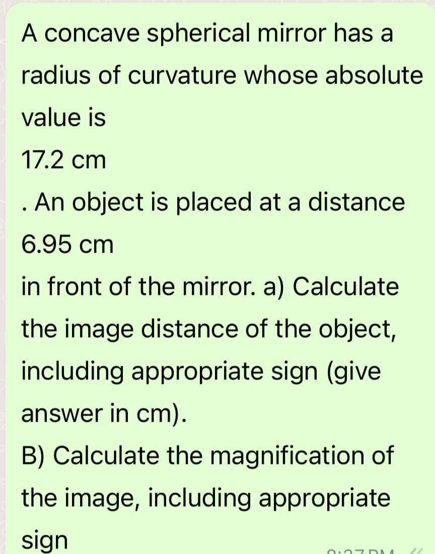 A concave spherical mirror has a
radius of curvature whose absolute
value is
17.2 cm
. An object is placed at a distance
6.95 cm
in front of the mirror. a) Calculate
the image distance of the object,
including appropriate sign (give
answer in cm).
B) Calculate the magnification of
the image, including appropriate
sign