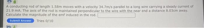 A conducting rod of length 1.58m moves with a velocity 34.7m/s parallel to a long wire carrying a steady current of
21.9 mA. The axis of the rod is maintained perpendicular to the wire with the near end a distance 8.03cm away.
Calculate the magnitude of the emf induced in the rod.
Submit Answer Tries 0/10