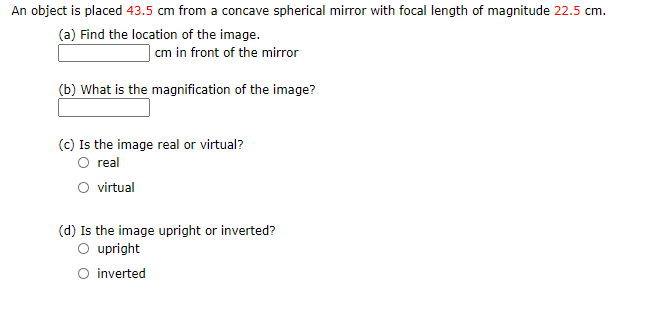 An object is placed 43.5 cm from a concave spherical mirror with focal length of magnitude 22.5 cm.
(a) Find the location of the image.
| cm in front of the mirror
(b) What is the magnification of the image?
(C) Is the image real or virtual?
O real
O virtual
(d) Is the image upright or inverted?
O upright
O inverted
