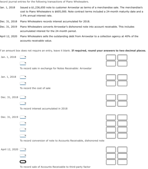 Record journal entries for the following transactions of Piano Wholesalers.
Jan. 1, 2018
Dec. 31, 2018
Dec. 31, 2019
Plano Wholesalers records interest accumulated for 2018.
Piano Wholesalers converts Arrowstar's dishonored note into account receivable. This includes
accumulated interest for the 24-month period.
April 12, 2020 Plano Wholesalers sells the outstanding debt from Arrowstar to a collection agency at 40% of the
accounts receivable value.
an amount box does not require an entry, leave it blank. If required, round your answers to two decimal places.
Jan. 1, 2018
Jan. 1, 2018
Dec. 31, 2018
Issued a $1,236,650 note to customer Arrowstar as terms of a merchandise sale. The merchandise's
cost to Plano Wholesalers is $605,000. Note contract terms included a 24-month maturity date and a
3.4% annual interest rate.
Dec. 31, 2019
April 12, 2020
To record sale in exchange for Notes Receivable: Arrowstar
To record the cost of sale
To record interest accumulated in 2018
To record conversion of note to Accounts Receivable, dishonored note
1009/0
To record sale of Accounts Receivable to third-party factor
88