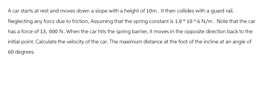 A car starts at rest and moves down a slope with a height of 10m. It then collides with a guard rail.
Neglecting any forcs due to friction, Assuming that the spring constant is 1.0 * 10^6 N/m. Note that the car
has a force of 13, 000 N. When the car hits the spring barrier, it moves in the opposite direction back to the
initial point. Calculate the velocity of the car. The maximum distance at the foot of the incline at an angle of
60 degrees.
