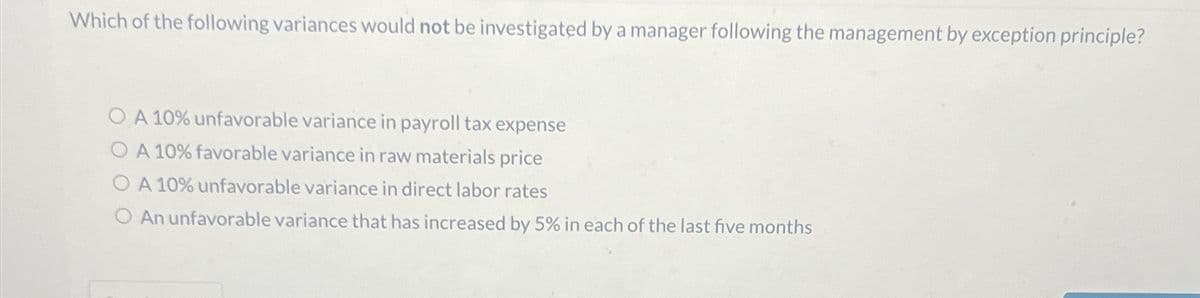 Which of the following variances would not be investigated by a manager following the management by exception principle?
OA 10% unfavorable variance in payroll tax expense
OA 10% favorable variance in raw materials price
A 10% unfavorable variance in direct labor rates
O An unfavorable variance that has increased by 5% in each of the last five months