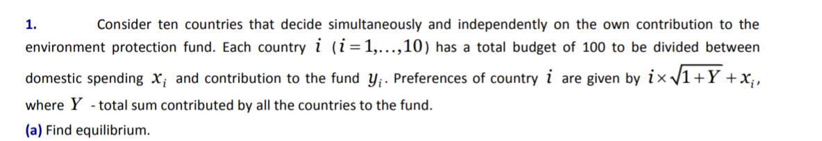 1.
Consider ten countries that decide simultaneously and independently on the own contribution to the
environment protection fund. Each country i (i=1,...,10) has a total budget of 100 to be divided between
domestic spending X; and contribution to the fund y;. Preferences of country i are given by i× /1+Y +x;,
where Y - total sum contributed by all the countries to the fund.
(a) Find equilibrium.
