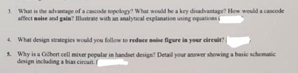 3. What is the advantage of a cascode topology? What would be a key disadvantage? How would a cascode
affect noise and gain? Illustrate with an analytical explanation using equations
4. What design strategies would you follow to reduce noise figure in your circuit?
5. Why is a Gilbert cell mixer popular in handset design? Detail your answer showing a basic schematic
design including a bias circuit. (