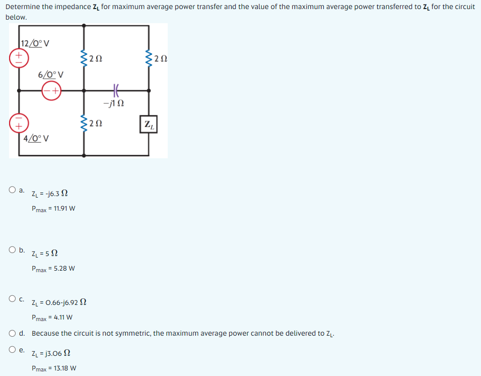 Determine the impedance Z, for maximum average power transfer and the value of the maximum average power transferred to Z, for the circuit
below.
12/0°V
6/0°V
Ht
-j1N
320
Z,
| 4/0° V
ZL = -j6.3 N
Pmax = 11.91 W
Ob.
ZL = 5 N
Pmax = 5.28 W
C.
ZL = 0.66-j6.92 N
Pmax = 4.11 W
O d. Because the circuit is not symmetric, the maximum average power cannot be delivered to ZĮ.
О е.
ZL = j3.06 N
Pmax = 13.18 W
ww
