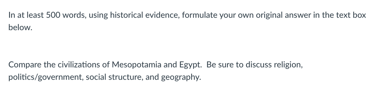 In at least 500 words, using historical evidence, formulate your own original answer in the text box
below.
Compare the civilizations of Mesopotamia and Egypt. Be sure to discuss religion,
politics/government, social structure, and geography.