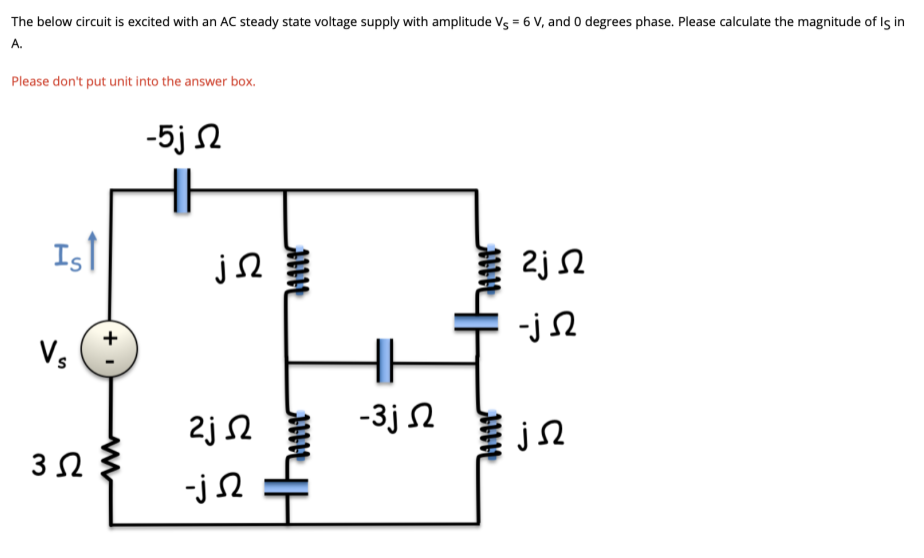 The below circuit is excited with an AC steady state voltage supply with amplitude Vs = 6 V, and 0 degrees phase. Please calculate the magnitude of Is in
A.
Please don't put unit into the answer box.
-5j 2
IsT
2j 2
-j2
+
Vs
2j 2
-3j N
-j 2
