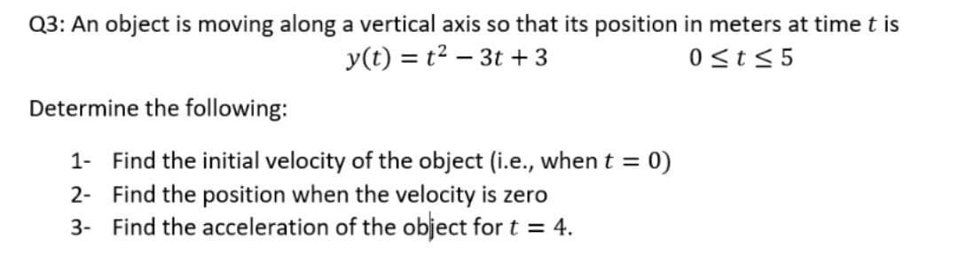 Q3: An object is moving along a vertical axis so that its position in meters at time t is
y(t) = t2 – 3t + 3
0 st< 5
Determine the following:
1- Find the initial velocity of the object (i.e., whent = 0)
2- Find the position when the velocity is zero
3- Find the acceleration of the object for t = 4.
