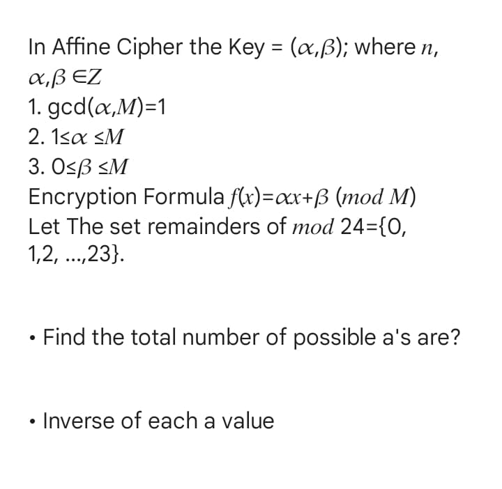 In Affine Cipher the Key = (x,ß); where n,
α,β ΕΖ
1. gcd(x,M)=1
2. 1<x <M
3. 0≤ß <M
Encryption Formula f(x)=xx+ß (mod M)
Let The set remainders of mod 24={0,
1,2, ...,23}.
Find the total number of possible a's are?
Inverse of each a value