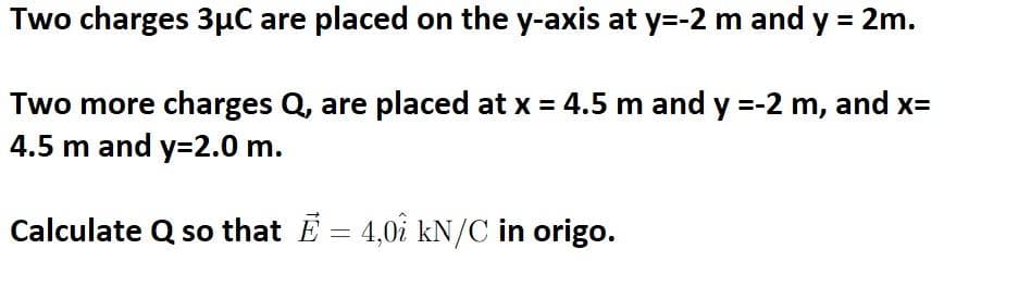 Two charges 3µC are placed on the y-axis at y=-2 m and y = 2m.
Two more charges Q, are placed at x = 4.5 m and y =-2 m, and x=
4.5 m and y=2.0 m.
Calculate Q so that E = 4,01 kN/C in origo.