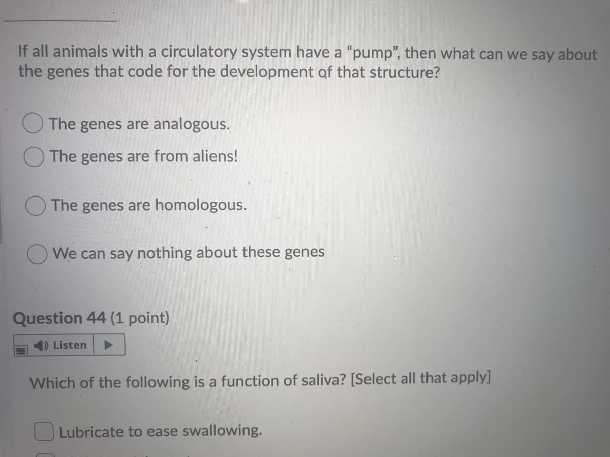 If all animals with a circulatory system have a "pump", then what can we say about
the genes that code for the development of that structure?
OThe genes are analogous.
The genes are from aliens!
O The genes are homologous.
We can say nothing about these genes
Question 44 (1 point)
)Listen
Which of the following is a function of saliva? [Select all that apply]
OLubricate to ease swallowing.
