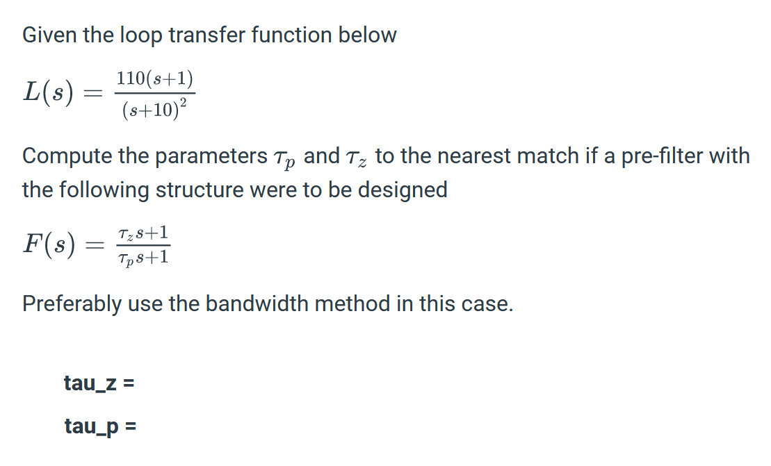 Given the loop transfer function below
L(s) =
110(s+1)
(s+10)²
Compute the parameters T and T% to the nearest match if a pre-filter with
the following structure were to be designed
F(s) =
Tzs+1
Tps+1
Preferably use the bandwidth method in this case.
tau_z =
tau_p =