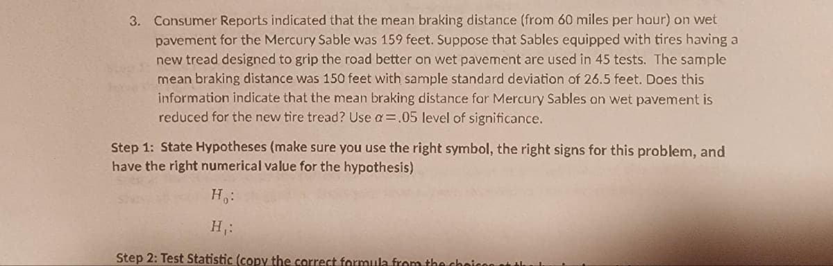 3. Consumer Reports indicated that the mean braking distance (from 60 miles per hour) on wet
pavement for the Mercury Sable was 159 feet. Suppose that Sables equipped with tires having a
new tread designed to grip the road better on wet pavement are used in 45 tests. The sample
mean braking distance was 150 feet with sample standard deviation of 26.5 feet. Does this
information indicate that the mean braking distance for Mercury Sables on wet pavement is
reduced for the new tire tread? Use a=.05 level of significance.
ha
Step 1: State Hypotheses (make sure you use the right symbol, the right signs for this problem, and
I have the right numerical value for the hypothesis)
H₂:
H₁:
Step 2: Test Statistic (copy the correct formula from the cho