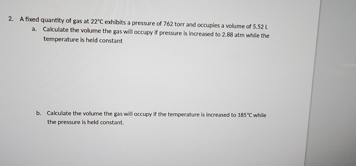 2. A fixed quantity of gas at 22°C exhibits a pressure of 762 torr and occupies a volume of 5.52 L
Calculate the volume the gas will occupy if pressure is increased to 2.88 atm while the
temperature is held constant
a.
b. Calculate the volume the gas will occupy if the temperature is increased to 185°C while
the pressure is held constant.