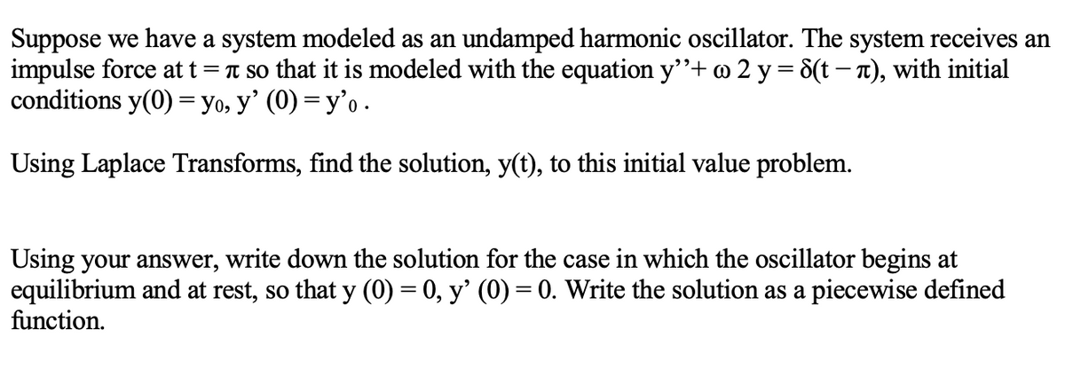 Suppose we have a system modeled as an undamped harmonic oscillator. The system receives an
impulse force at t = T so that it is modeled with the equation y"+@ 2 y = 8(t – T), with initial
conditions y(0) = yo, y’ (0) = y'o .
%3D
Using Laplace Transforms, find the solution, y(t), to this initial value problem.
Using your answer, write down the solution for the case in which the oscillator begins at
equilibrium and at rest, so that y (0) = 0, y' (0) = 0. Write the solution as a piecewise defined
function.
%3D

